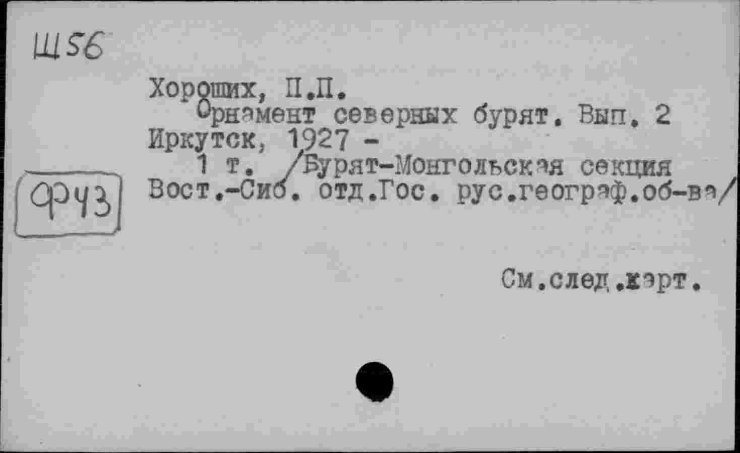 ﻿Щ$6
Хороших, П.П.
Орнамент северных бурят. Вып. 2 Иркутск, 1927 -
1 т. /Е^рят-Монголвская секция Вост.-Сиб, отд.Гос. рус.географ.об-ва
См.след.карт.